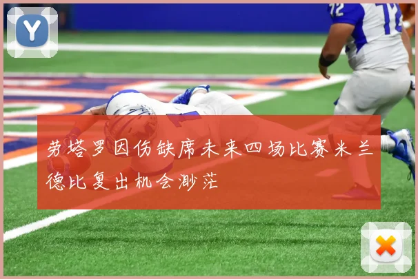 劳塔罗因伤缺席未来四场比赛米兰德比复出机会渺茫
