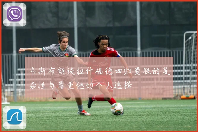 韦斯布朗谈拉什福德回归曼联的复杂性与尊重他的个人选择