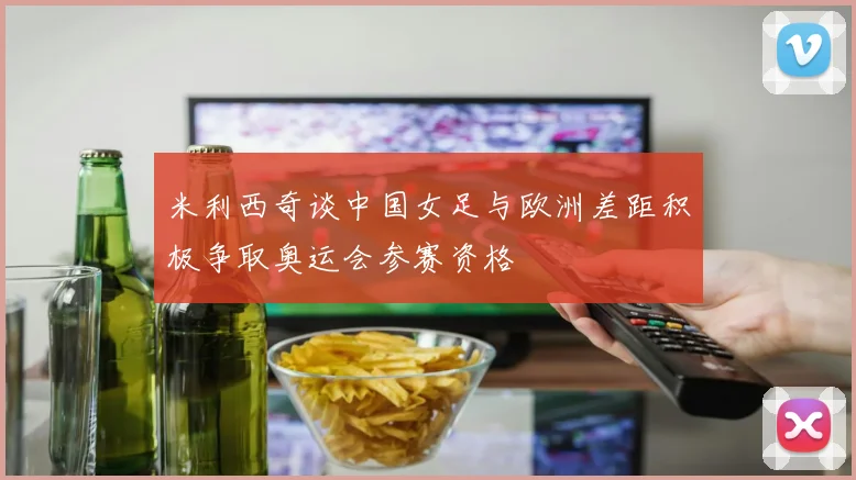 米利西奇谈中国女足与欧洲差距积极争取奥运会参赛资格