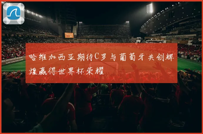 哈维加西亚期待C罗与葡萄牙共创辉煌赢得世界杯荣耀