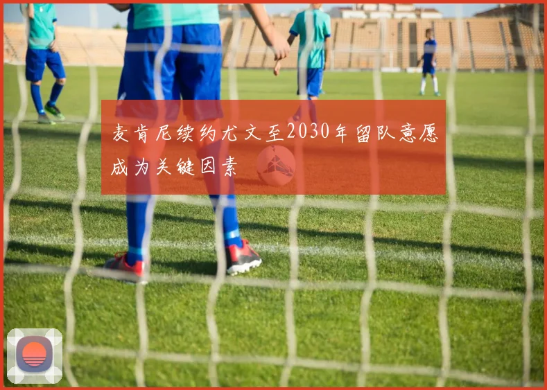 麦肯尼续约尤文至2030年留队意愿成为关键因素