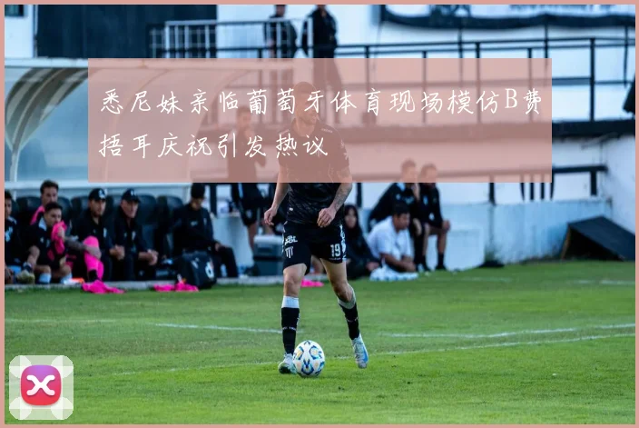 悉尼妹亲临葡萄牙体育现场模仿B费捂耳庆祝引发热议