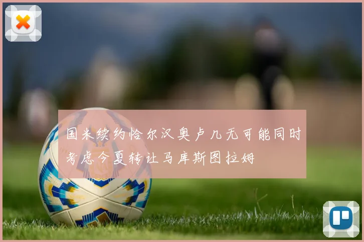 国米续约恰尔汉奥卢几无可能同时考虑今夏转让马库斯图拉姆