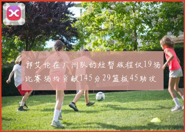 郭艾伦在广州队的短暂旅程仅19场比赛场均贡献145分29篮板45助攻