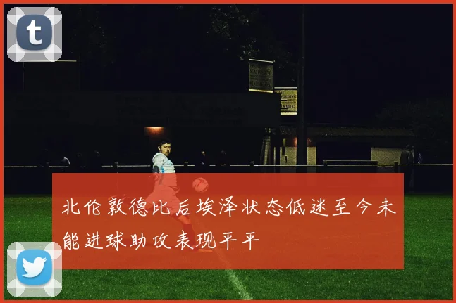 北伦敦德比后埃泽状态低迷至今未能进球助攻表现平平