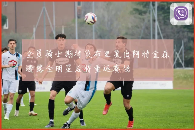 全员骑士期待莫布里复出阿特金森透露全明星后将重返赛场