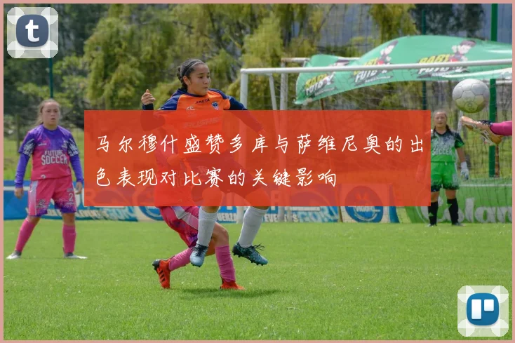 马尔穆什盛赞多库与萨维尼奥的出色表现对比赛的关键影响