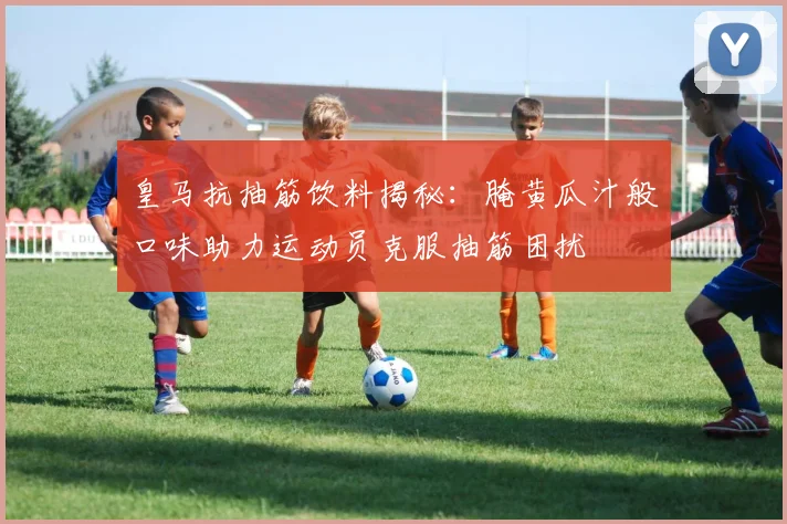 皇马抗抽筋饮料揭秘：腌黄瓜汁般口味助力运动员克服抽筋困扰