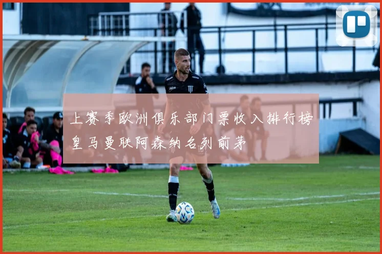 上赛季欧洲俱乐部门票收入排行榜皇马曼联阿森纳名列前茅
