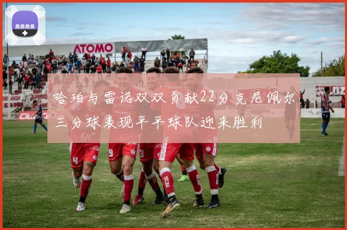 哈珀与雷诺双双贡献22分克尼佩尔三分球表现平平球队迎来胜利